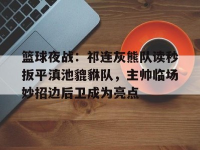 关于篮球夜战：祁连灰熊队读秒扳平滇池貔貅队，主帅临场妙招边后卫成为亮点的信息九游官方正版