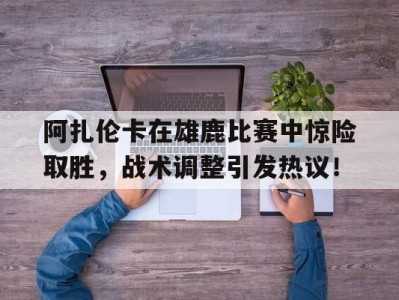 包含阿扎伦卡在雄鹿比赛中惊险取胜，战术调整引发热议！的词条九游手游平台